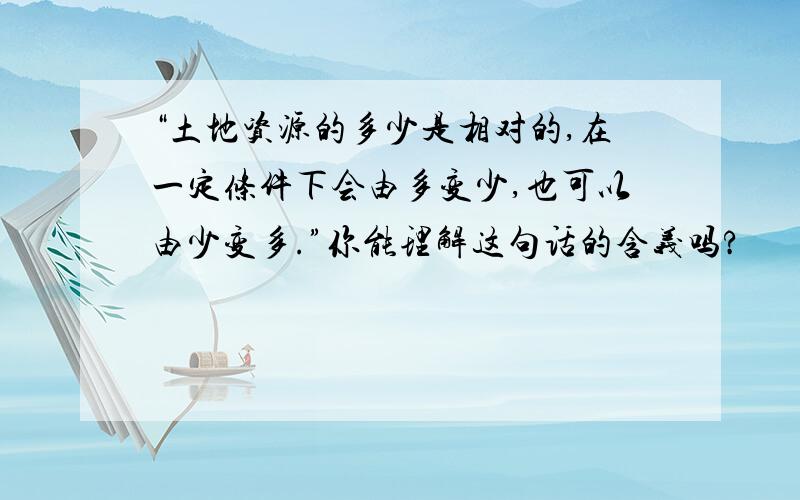 “土地资源的多少是相对的,在一定条件下会由多变少,也可以由少变多.”你能理解这句话的含义吗?