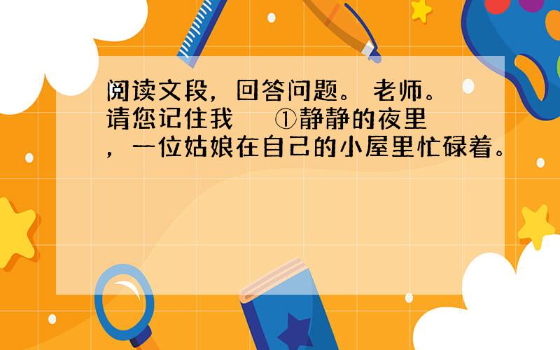 阅读文段，回答问题。 老师。请您记住我 　　①静静的夜里，一位姑娘在自己的小屋里忙碌着。