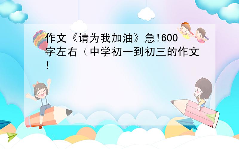 作文《请为我加油》急!600字左右（中学初一到初三的作文!