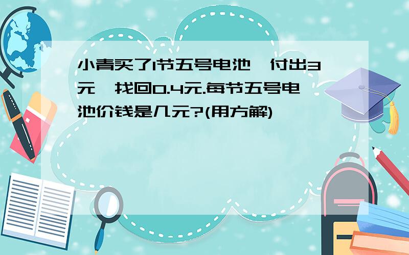 小青买了1节五号电池,付出3元,找回0.4元.每节五号电池价钱是几元?(用方解)