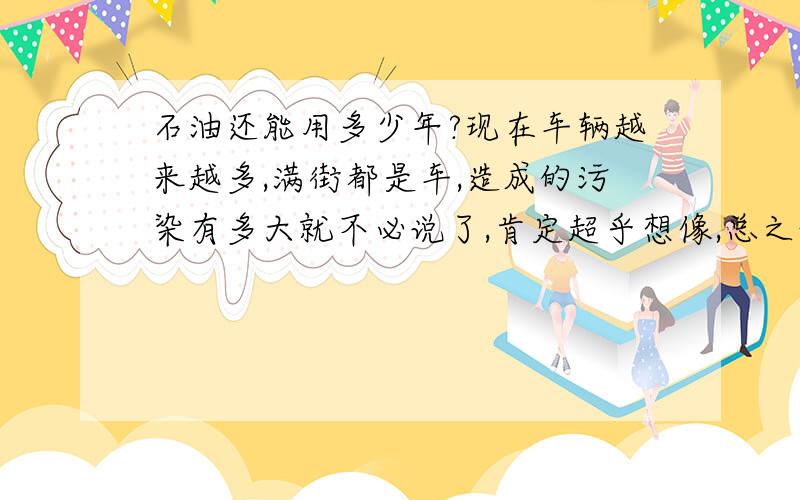 石油还能用多少年?现在车辆越来越多,满街都是车,造成的污染有多大就不必说了,肯定超乎想像,总之让人感觉不很舒服,真希望快