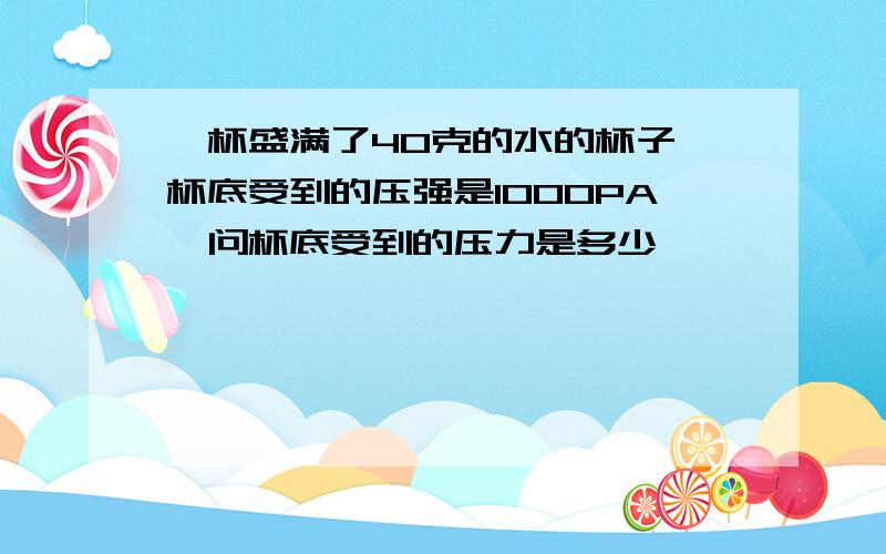 一杯盛满了40克的水的杯子,杯底受到的压强是1000PA,问杯底受到的压力是多少