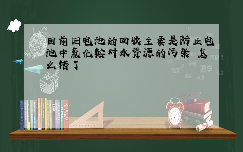 目前旧电池的回收主要是防止电池中氯化铵对水资源的污染 怎么错了