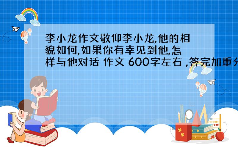 李小龙作文敬仰李小龙,他的相貌如何,如果你有幸见到他,怎样与他对话 作文 600字左右 ,答完加重分!