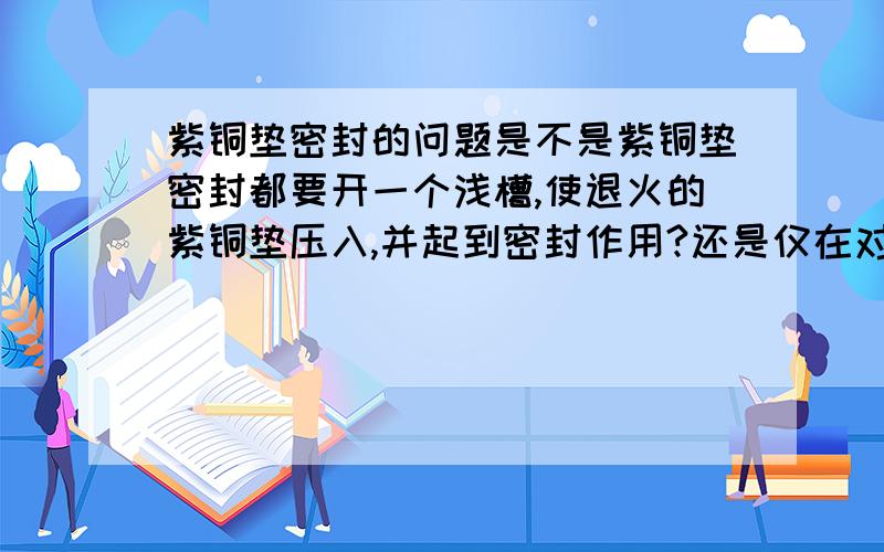 紫铜垫密封的问题是不是紫铜垫密封都要开一个浅槽,使退火的紫铜垫压入,并起到密封作用?还是仅在对密封要求较高的状态下开槽?