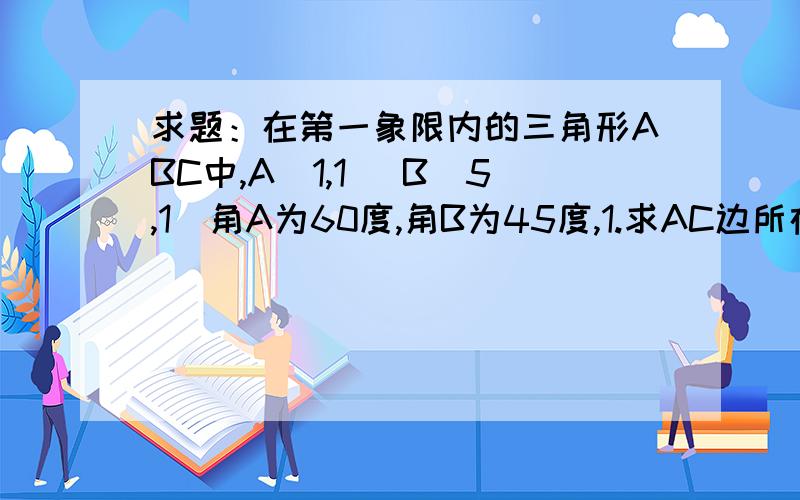 求题：在第一象限内的三角形ABC中,A(1,1) B（5,1）角A为60度,角B为45度,1.求AC边所在的方程.2.求