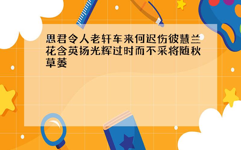 思君令人老轩车来何迟伤彼慧兰花含英扬光辉过时而不采将随秋草萎