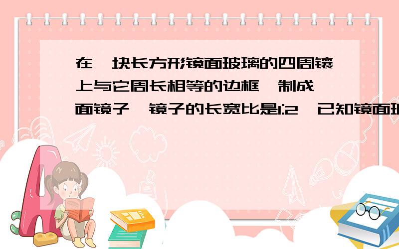 在一块长方形镜面玻璃的四周镶上与它周长相等的边框,制成一面镜子,镜子的长宽比是1:2,已知镜面玻璃的价格是每平方米120