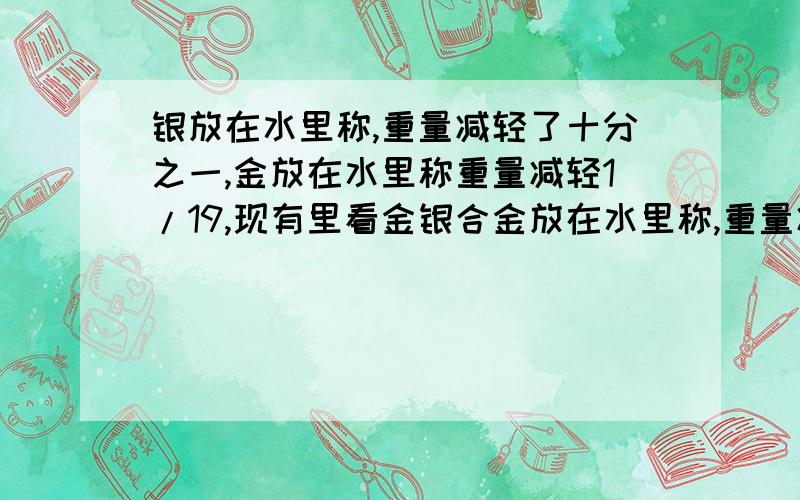 银放在水里称,重量减轻了十分之一,金放在水里称重量减轻1/19,现有里看金银合金放在水里称,重量减轻5/77,