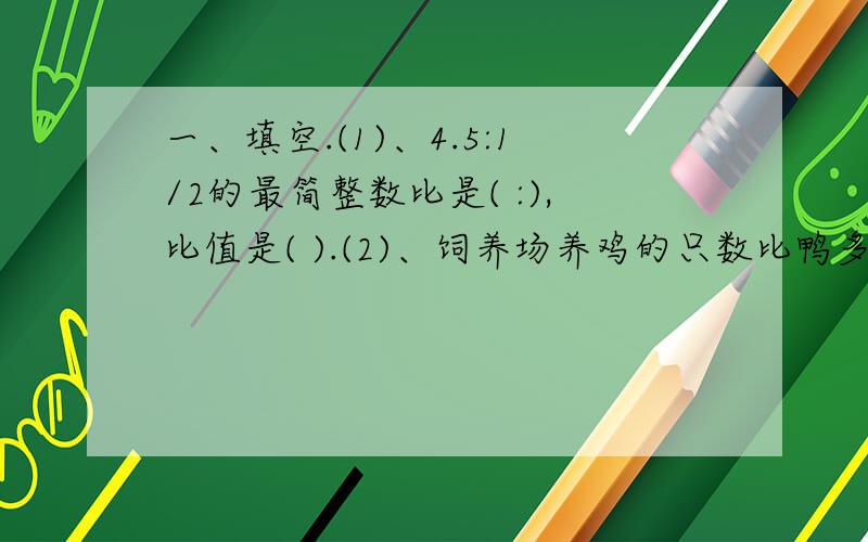 一、填空.(1)、4.5:1/2的最简整数比是( :),比值是( ).(2)、饲养场养鸡的只数比鸭多20%,那么鸡的只数