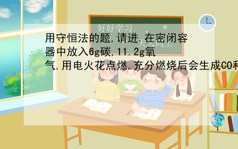 用守恒法的题,请进.在密闭容器中放入6g碳,11.2g氧气,用电火花点燃,充分燃烧后会生成CO和CO2多少克?【以下为解