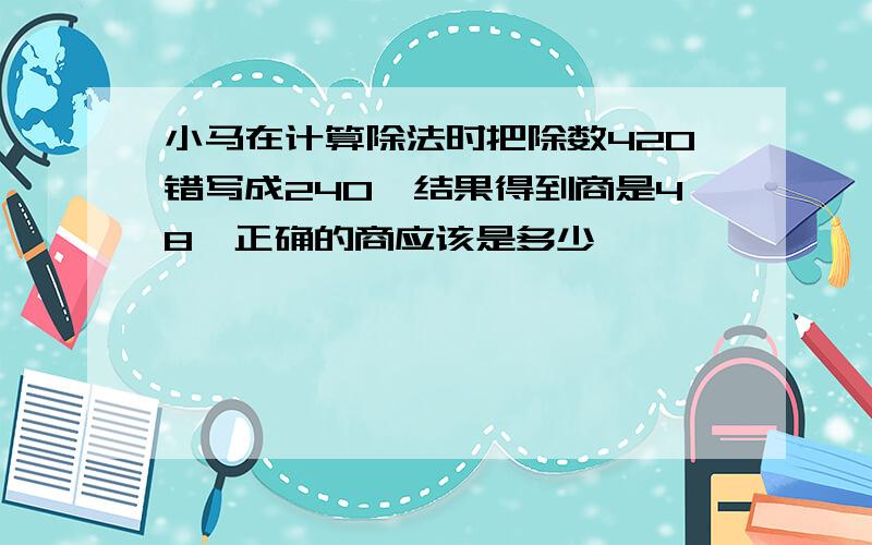 小马在计算除法时把除数420错写成240,结果得到商是48,正确的商应该是多少