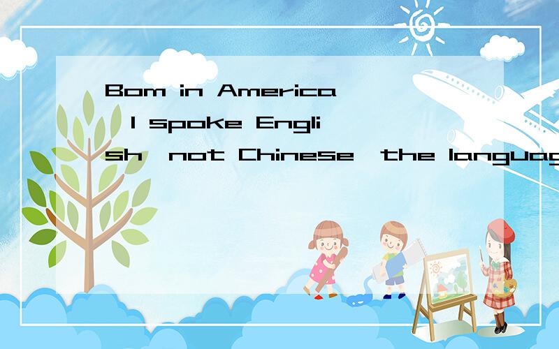 Bom in America,I spoke English,not Chinese,the language of m