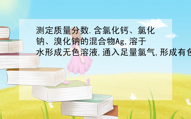 测定质量分数.含氯化钙、氯化钠、溴化钠的混合物Ag,溶于水形成无色溶液,通入足量氯气,形成有色溶液,经蒸干、灼烧、冷却生