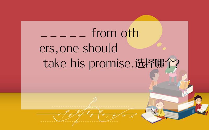 _____ from others,one should take his promise.选择哪个?