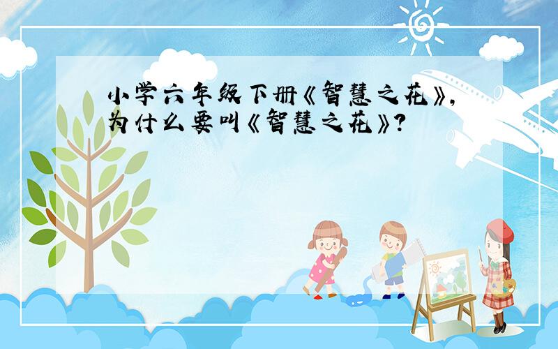 小学六年级下册《智慧之花》,为什么要叫《智慧之花》?