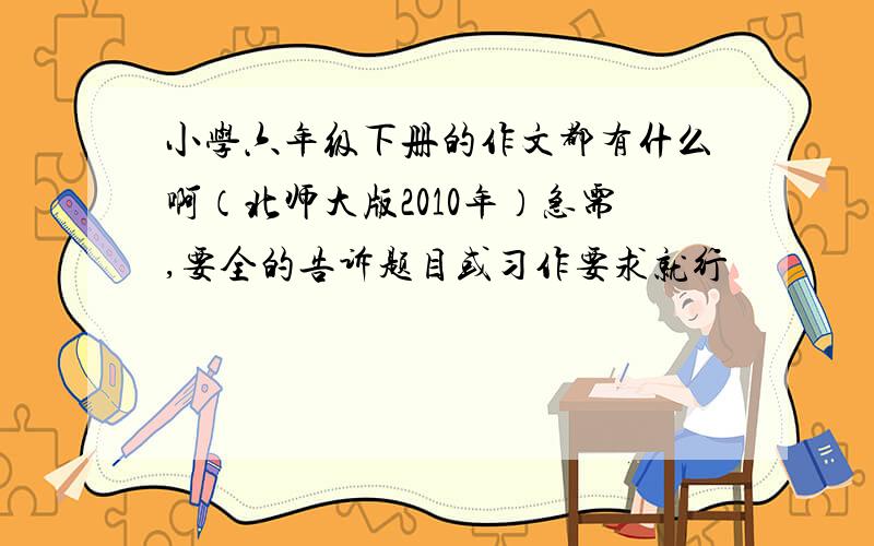 小学六年级下册的作文都有什么啊（北师大版2010年）急需,要全的告诉题目或习作要求就行