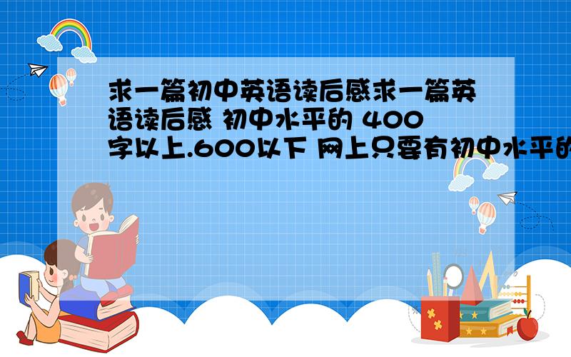 求一篇初中英语读后感求一篇英语读后感 初中水平的 400字以上.600以下 网上只要有初中水平的`都可以采纳`主要是你要