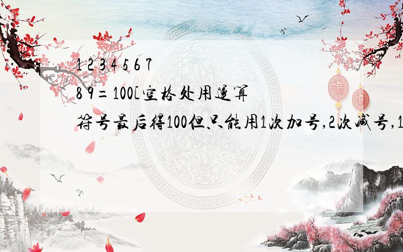 1 2 3 4 5 6 7 8 9=100[空格处用运算符号最后得100但只能用1次加号,2次减号,1次括号