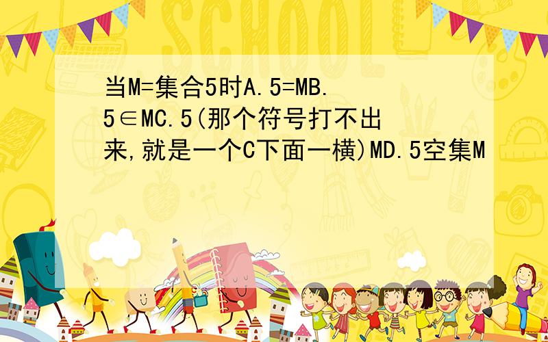 当M=集合5时A.5=MB.5∈MC.5(那个符号打不出来,就是一个C下面一横)MD.5空集M