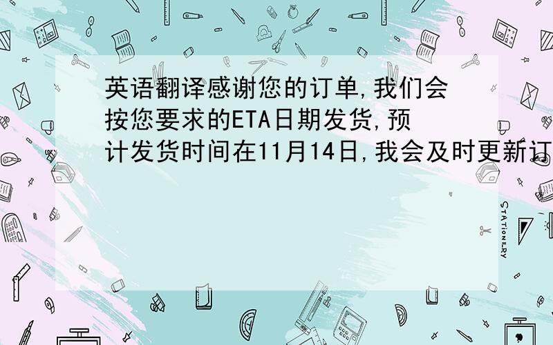 英语翻译感谢您的订单,我们会按您要求的ETA日期发货,预计发货时间在11月14日,我会及时更新订单的状态供贵司参考.