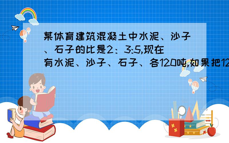 某体育建筑混凝土中水泥、沙子、石子的比是2：3:5,现在有水泥、沙子、石子、各120吨,如果把120吨沙子用完,那么水泥