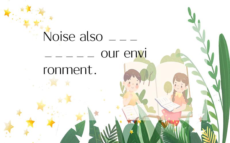 Noise also ________ our environment.