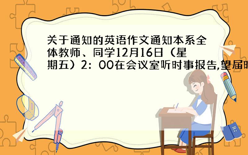 关于通知的英语作文通知本系全体教师、同学12月16日（星期五）2：00在会议室听时事报告,望届时参加.系办公室2009年