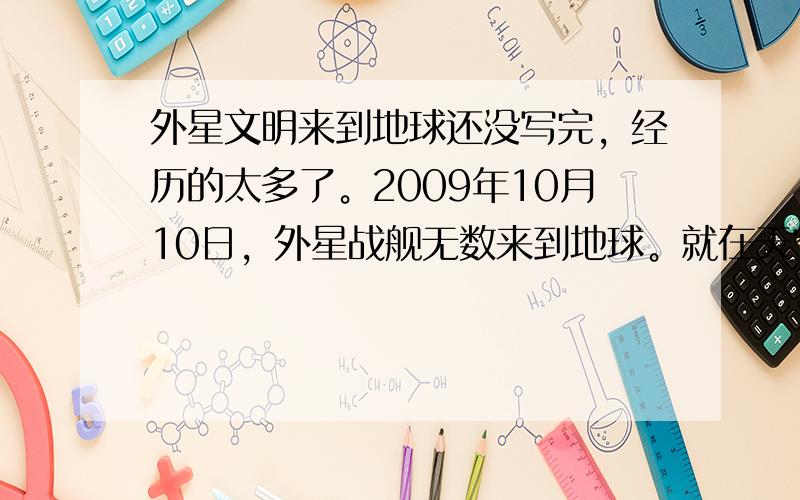 外星文明来到地球还没写完，经历的太多了。2009年10月10日，外星战舰无数来到地球。就在天空中。目前发现他们的特点有2