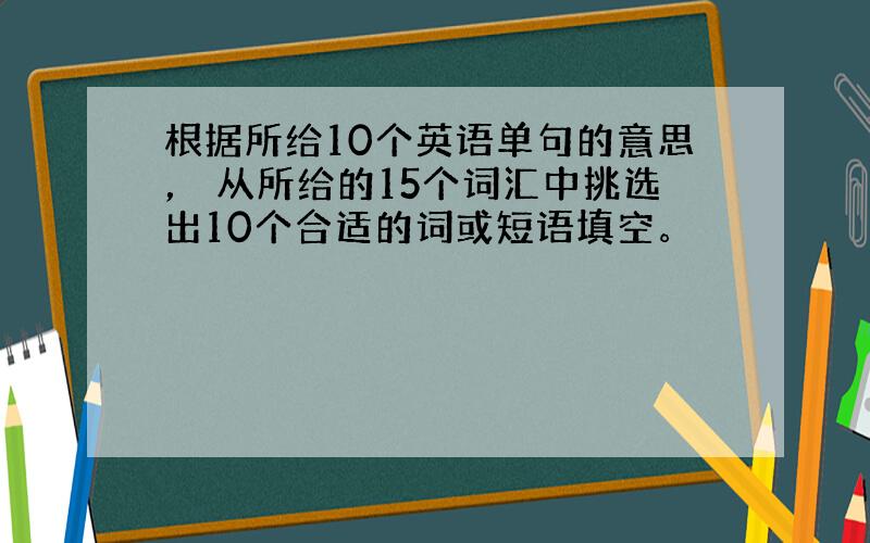 根据所给10个英语单句的意思， 从所给的15个词汇中挑选出10个合适的词或短语填空。