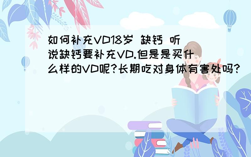 如何补充VD18岁 缺钙 听说缺钙要补充VD.但是是买什么样的VD呢?长期吃对身体有害处吗?