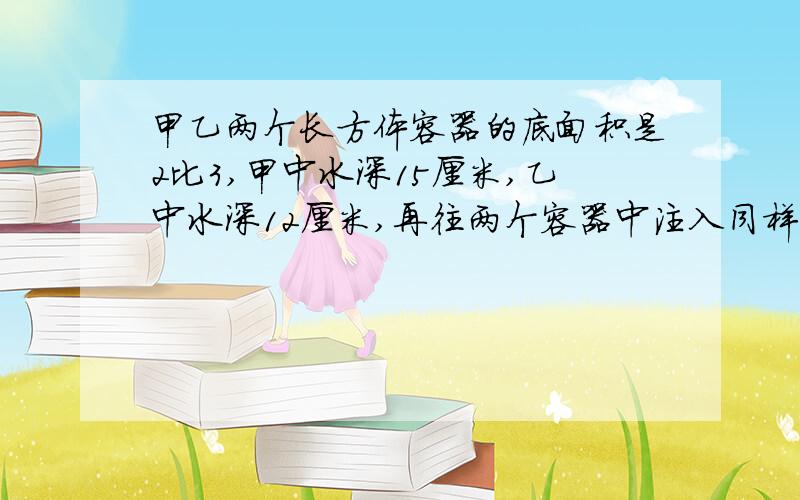 甲乙两个长方体容器的底面积是2比3,甲中水深15厘米,乙中水深12厘米,再往两个容器中注入同样多的水,直到水深相等.现在