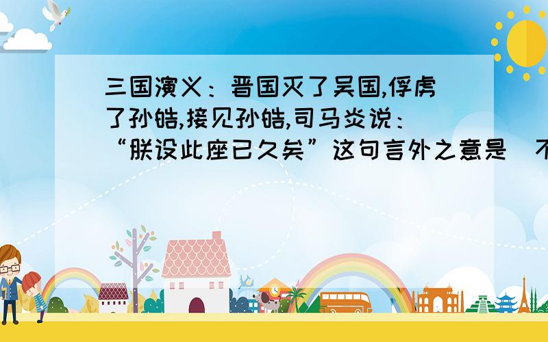 三国演义：晋国灭了吴国,俘虏了孙皓,接见孙皓,司马炎说：“朕设此座已久矣”这句言外之意是（不过18字