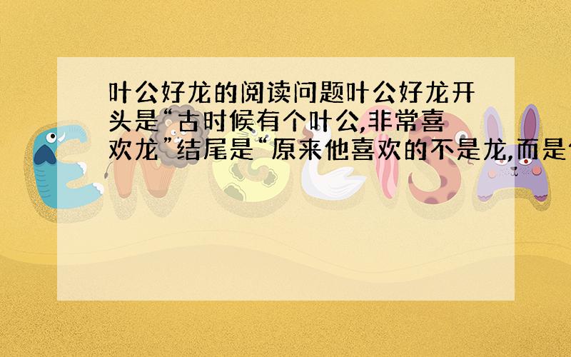 叶公好龙的阅读问题叶公好龙开头是“古时候有个叶公,非常喜欢龙”结尾是“原来他喜欢的不是龙,而是似龙而非龙的东西”这样写起