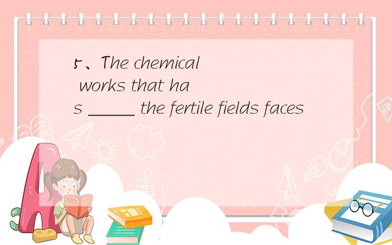 5、The chemical works that has _____ the fertile fields faces