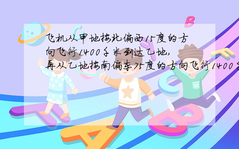 飞机从甲地按北偏西15度的方向飞行1400千米到达乙地,再从乙地按南偏东75度的方向飞行1400千米到达丙地.那么丙地在