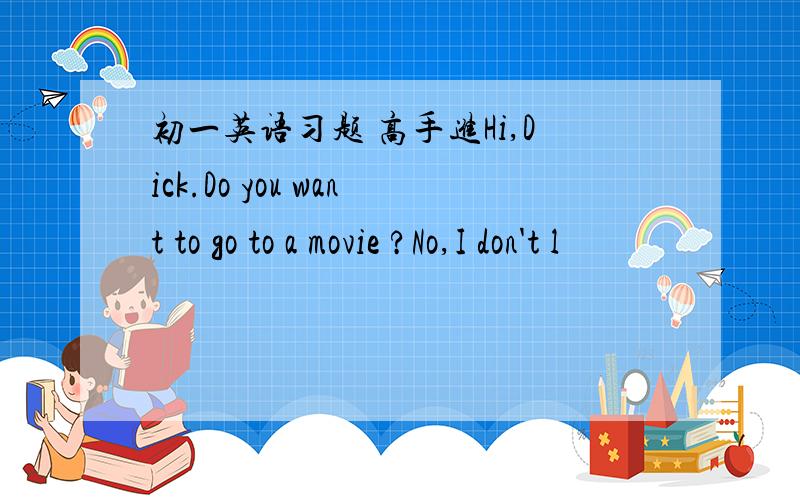 初一英语习题 高手进Hi,Dick.Do you want to go to a movie ?No,I don't l