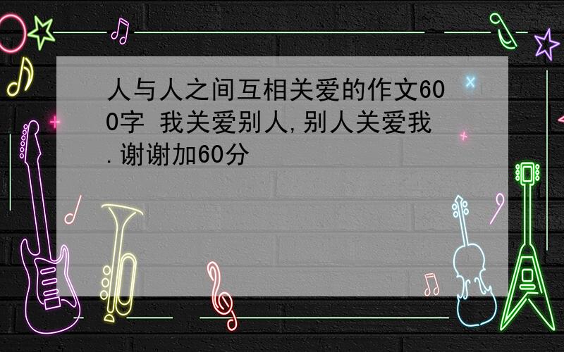 人与人之间互相关爱的作文600字 我关爱别人,别人关爱我.谢谢加60分