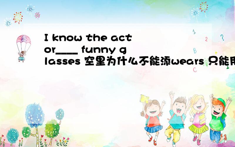 I know the actor____ funny glasses 空里为什么不能添wears 只能用with 请用句