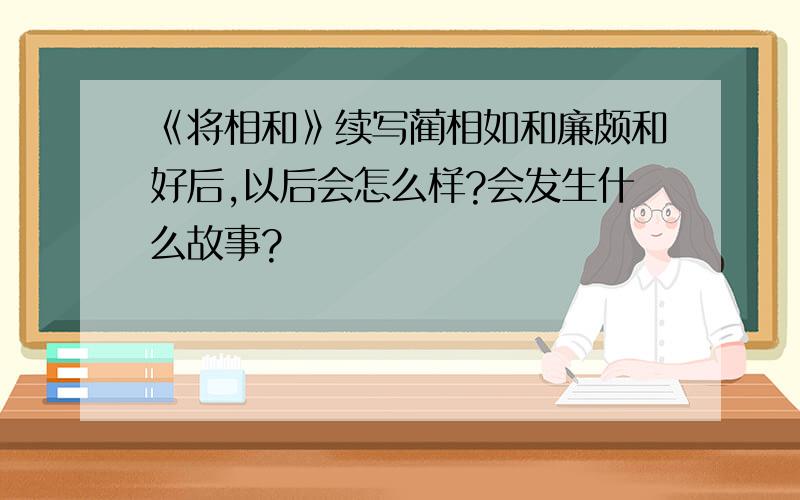 《将相和》续写蔺相如和廉颇和好后,以后会怎么样?会发生什么故事?