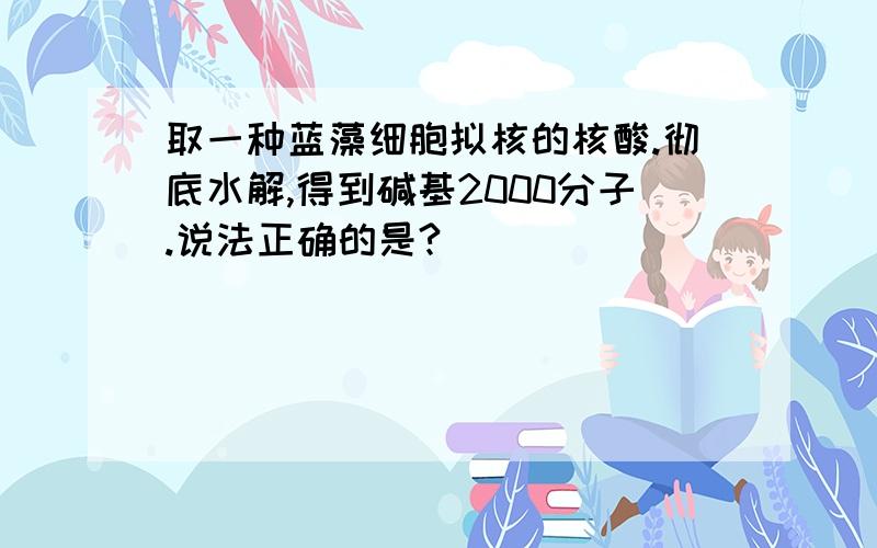 取一种蓝藻细胞拟核的核酸.彻底水解,得到碱基2000分子.说法正确的是?