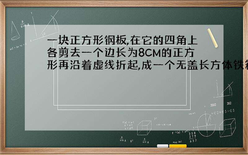 一块正方形钢板,在它的四角上各剪去一个边长为8CM的正方形再沿着虚线折起,成一个无盖长方体铁箱,求容积