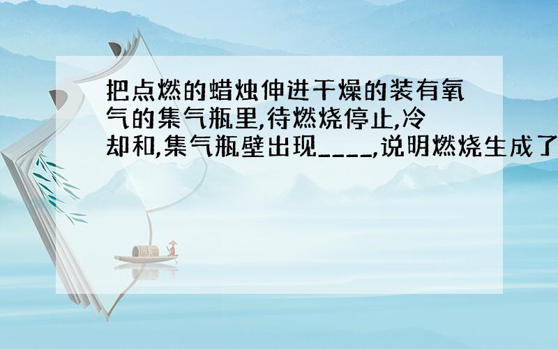 把点燃的蜡烛伸进干燥的装有氧气的集气瓶里,待燃烧停止,冷却和,集气瓶壁出现____,说明燃烧生成了_____