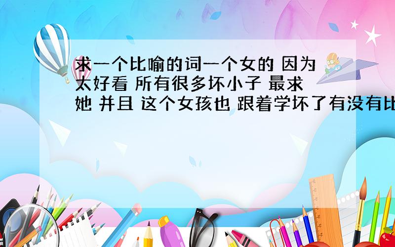 求一个比喻的词一个女的 因为太好看 所有很多坏小子 最求她 并且 这个女孩也 跟着学坏了有没有比喻这方面的词语神马的类似