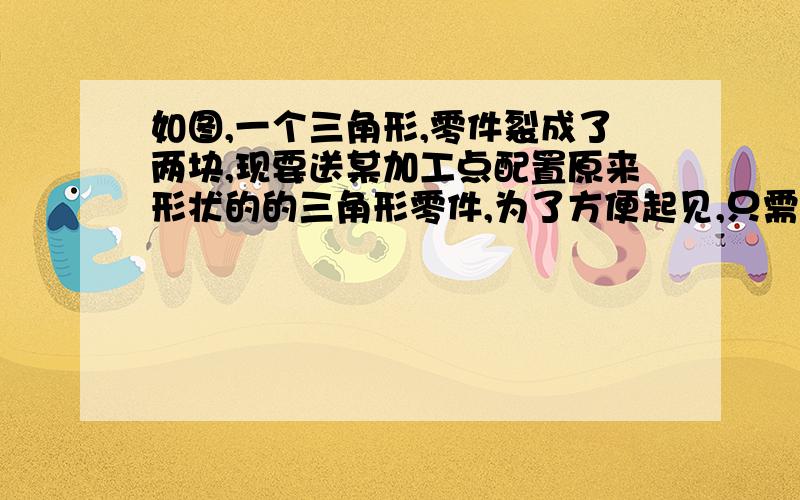 如图,一个三角形,零件裂成了两块,现要送某加工点配置原来形状的的三角形零件,为了方便起见,只需带上