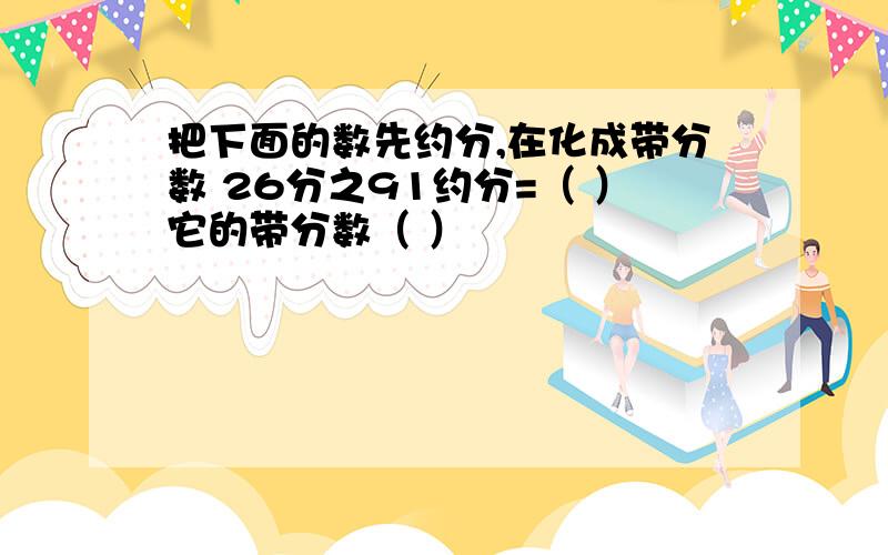 把下面的数先约分,在化成带分数 26分之91约分=（ ）它的带分数（ ）