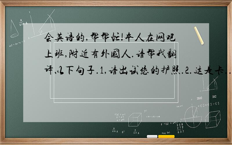 会英语的,帮帮忙!本人在网吧上班,附近有外国人.请帮我翻译以下句子.1,请出试您的护照.2.这是卡...