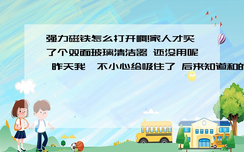 强力磁铁怎么打开啊!家人才买了个双面玻璃清洁器 还没用呢 昨天我一不小心给吸住了 后来知道和的时候要垫个板子 现在怎么也