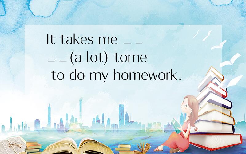 It takes me ____(a lot) tome to do my homework.