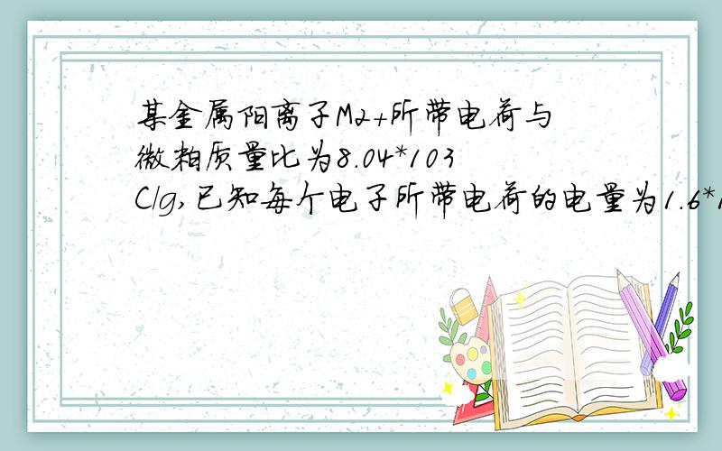 某金属阳离子M2+所带电荷与微粒质量比为8.04*103C/g,已知每个电子所带电荷的电量为1.6*10-19C,求相对